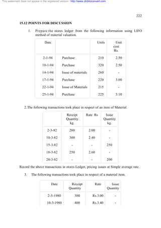 This watermark does not appear in the registered version - http://www.clicktoconvert.com

222
15.12 POINTS FOR DISCUSSION
1.

Prepare the stores ledger from the following information using LIFO
method of material valuation.
Date

Units

Unit
cost
Rs.

2-1-94

Purchase

210

2.50

10-1-94

Purchase

320

2.50

14-1-94

Issue of materials

260

-

17-1-94

Purchase

220

3.00

22-1-94

Issue of Materials

215

-

25-1-94

Purchase

225

3.10

2. The following transactions took place in respect of an item of Material.
Receipt
Quantity
kg.

Rate Rs

Issue
Quantity
kg.

2-3-82

200

2.00

-

10-3-82

300

2.40

-

15-3-82

-

-

250

18-3-82

250

2.60

-

20-3-82

-

-

200

Record the above transactions in stores Ledger, pricing issues at Simple average rate.
3.

The following transactions took place in respect of a material item.
Date

Receipt
Quantity

Rate

Issue
Quantity

2-3-1980

300

Rs.3.00

-

10-3-1980

400

Rs.3.40

-

 