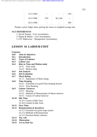This watermark does not appear in the registered version - http://www.clicktoconvert.com

223
15-3-1980

-

-

350

18-3-1980

350

Rs.3.60

-

20-3-1980

-

-

300

Prepare a price ledger sheet, pricing the issues at weighted average rate.
15.13 REFERENCES
1. Jain & Narang – Cost Accountancy.
2. Nigam & Shame – Cost Accountancy.
3. S.N. Maheswari – Management Accountancy.

LESSON 16 LABOUR COST
Contents:
16.0
Aims & objectives
16.1
Introduction
16.2
Types of Labours
16.3
Labour cost
16.4
Rate or Time and Motion study
16.4.1 Time study
16.4.2 Motion study
16.5
Job Analysis
16.6
Job Evaluation
16.7
Merit Rating
16.7.1 Importance of Merit rating:
16.8
Time-Keeping
16.8.1 Essentials of a good Time-keeping System
16.8.2 Time Booking
16.9
Labour Turnover
16.9.1 Meaning
16.9.2 Methods of Measurement of labour turnover
16.9.3 Causes of Labour turnover
16.10 Idle Time
16.10.1 Causes of Idle Time
16.10.2 Control of Idle Time
16.11 Over Time
16.12 Remuneration & Incentives
16.12.1 Essential of a good wage system
16.12.2 Methods of Remuneration
16.12.3 Premium Bonus schemes
16.13 Pay roll
16.14 Illustration
16.15 Let us Sum Up

 