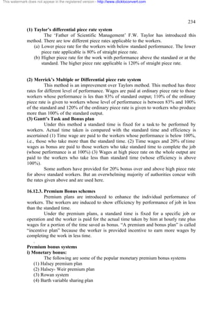 This watermark does not appear in the registered version - http://www.clicktoconvert.com

234
(1) Taylor’s differential piece rate system
The ‘Father of Scientific Management’ F.W. Taylor has introduced this
method. There are tow different piece rates applicable to the workers.
(a) Lower piece rate for the workers with below standard performance. The lower
piece rate applicable is 80% of straight piece rate.
(b) Higher piece rate for the work with performance above the standard or at the
standard. The higher piece rate applicable is 120% of straight piece rate.

(2) Merrick’s Multiple or Differential piece rate system
This method is an improvement over Taylors method. This method has three
rates for different level of performance. Wages are paid at ordinary piece rate to those
workers whose performance is les than 83% of standard output; 110% of the ordinary
piece rate is given to workers whose level of performance is between 83% and 100%
of the standard and 120% of the ordinary piece rate is given to workers who produce
more than 100% of the standard output.
(3) Gantt’s Task and Bonus plan
Under this method a standard time is fixed for a task to be performed by
workers. Actual time taken is compared with the standard time and efficiency is
ascertained (1) Time wage are paid to the workers whose performance is below 100%,
i.e., those who take more than the standard time. (2) Time wages and 20% of time
wages as bonus are paid to those workers who take standard time to complete the job
(whose performance is at 100%) (3) Wages at high piece rate on the whole output are
paid to the workers who take less than standard time (whose efficiency is above
100%).
Some authors have provided for 20% bonus over and above high piece rate
for above standard workers. But an overwhelming majority of authorities concur with
the rates given above and are used here.
16.12.3. Premium Bonus schemes
Premium plans are introduced to enhance the individual performance of
workers. The workers are induced to show efficiency by performance of job in less
than the standard time.
Under the premium plans, a standard time is fixed for a specific job or
operation and the worker is paid for the actual time taken by him at hourly rate plus
wages for a portion of the time saved as bonus. “A premium and bonus plan” is called
“incentive plan” because the worker is provided incentive to earn more wages by
completing the work in less time.
.
Premium bonus systems
i) Monetary bonus:
The following are some of the popular monetary premium bonus systems
(1) Halsey premium plan
(2) Halsey- Weir premium plan
(3) Rowan system
(4) Barth variable sharing plan

 