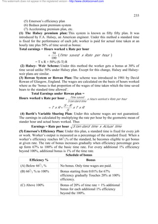 This watermark does not appear in the registered version - http://www.clicktoconvert.com

235
(5) Emerson’s efficiency plan
(6) Bedaux point premium system
(7) Accelerating premium plan, etc.
(1) The Halsey premium plan: This system is known as fifty fifty plan. It was
introduced by F.A. Halsey, an American engineer. Under this method a standard time
is fixed for the performance of each job; worker is paid for actual time taken at an
hourly rate plus 50% of time saved as bonus:
Total earnings = Hours worked x Rate per hour
50
(Time saved x Rate per hour )
+
100
= T x R + 50% (S-T) R
(2) Halsey- Weir Scheme: Under this method the worker gets a bonus at 30% of
time saved unlike 50% under Halsey plan. Except for this change, Halsey and Halseyweir plans are similar.
(3) Rowan System or Rowan Plan: The scheme was introduced in 1901 by David
Rowan of Glasgow, England. The wages are calculated on the basis of hours worked
where as the ‘bonus is that proportion of the wages of time taken which the time saved
bears to the standard time allowed’.
Total Earnings under Rowan plan =
Hours worked x Rate per hour + Time saved x Hours worked x Rate per hour
S tan dard time

=T x R +

S -R
xT xR
S

(4) Barth’s Variable Sharing Plan: Under this scheme wages are not guaranteed.
The earnings in calculated by multiplying the rate per hour by the geometric mean of
stander hour and actual hours worked. Thus
Earnings = Rate per hour S tan dard time x Actual time
(5) Emerson’s Efficiency Plan: Under this plan, a standard time is fixed for every job
or work. Worker’s output is measured as a percentage of the standard fixed. When a
worker’s efficiency reaches 662/3% of the standard, he becomes eligible to get bonus
at given rate. The rate of bonus increases gradually when efficiency percentage goes
up form 67% to 100% of the basic time rate. For every additional 1% efficiency
beyond 100%, additional bonus is 1% of the time rate.
Schedule of bonus
Efficiency %
Bonus
(A) Below 662/3 %

No bonus. Only time wages are paid.

(B) 662/3 % to 100%

Bonus starting from 0.01% for 67%
efficiency gradually Touches 20% at 100%
efficiency.

(C) Above 100%

Bonus of 20% of time rate + 1% additional
bonus for each additional 1% efficiency
beyond the 100%.

 