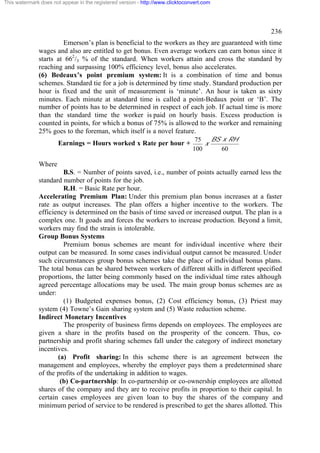 This watermark does not appear in the registered version - http://www.clicktoconvert.com

236
Emerson’s plan is beneficial to the workers as they are guaranteed with time
wages and also are entitled to get bonus. Even average workers can earn bonus since it
starts at 662/3 % of the standard. When workers attain and cross the standard by
reaching and surpassing 100% efficiency level, bonus also accelerates.
(6) Bedeaux’s point premium system: It is a combination of time and bonus
schemes. Standard tie for a job is determined by time study. Standard production per
hour is fixed and the unit of measurement is ‘minute’. An hour is taken as sixty
minutes. Each minute at standard time is called a point-Bedaux point or ‘B’. The
number of points has to be determined in respect of each job. If actual time is more
than the standard time the worker is paid on hourly basis. Excess production is
counted in points, for which a bonus of 75% is allowed to the worker and remaining
25% goes to the foreman, which itself is a novel feature.
Earnings = Hours worked x Rate per hour +

BS x RH
75
x
100
60

Where
B.S. = Number of points saved, i.e., number of points actually earned less the
standard number of points for the job.
R.H. = Basic Rate per hour.
Accelerating Premium Plan: Under this premium plan bonus increases at a faster
rate as output increases. The plan offers a higher incentive to the workers. The
efficiency is determined on the basis of time saved or increased output. The plan is a
complex one. It goads and forces the workers to increase production. Beyond a limit,
workers may find the strain is intolerable.
Group Bonus Systems
Premium bonus schemes are meant for individual incentive where their
output can be measured. In some cases individual output cannot be measured. Under
such circumstances group bonus schemes take the place of individual bonus plans.
The total bonus can be shared between workers of different skills in different specified
proportions, the latter being commonly based on the individual time rates although
agreed percentage allocations may be used. The main group bonus schemes are as
under:
(1) Budgeted expenses bonus, (2) Cost efficiency bonus, (3) Priest may
system (4) Towne’s Gain sharing system and (5) Waste reduction scheme.
Indirect Monetary Incentives
The prosperity of business firms depends on employees. The employees are
given a share in the profits based on the prosperity of the concern. Thus, copartnership and profit sharing schemes fall under the category of indirect monetary
incentives.
(a) Profit sharing: In this scheme there is an agreement between the
management and employees, whereby the employer pays them a predetermined share
of the profits of the undertaking in addition to wages.
(b) Co-partnership: In co-partnership or co-ownership employees are allotted
shares of the company and they are to receive profits in proportion to their capital. In
certain cases employees are given loan to buy the shares of the company and
minimum period of service to be rendered is prescribed to get the shares allotted. This

 