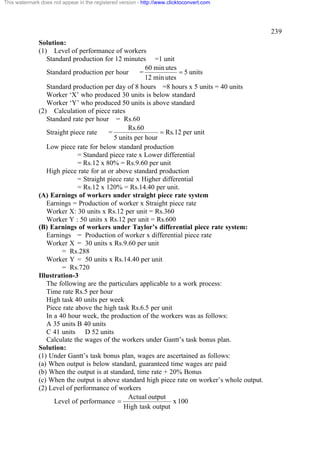 This watermark does not appear in the registered version - http://www.clicktoconvert.com

239
Solution:
(1) Level of performance of workers
Standard production for 12 minutes =1 unit
60 min utes
= 5 units
Standard production per hour
=
12 min utes
Standard production per day of 8 hours =8 hours x 5 units = 40 units
Worker ‘X’ who produced 30 units is below standard
Worker ‘Y’ who produced 50 units is above standard
(2) Calculation of piece rates
Standard rate per hour = Rs.60
Rs.60
= Rs.12 per unit
Straight piece rate
=
5 units per hour
Low piece rate for below standard production
= Standard piece rate x Lower differential
= Rs.12 x 80% = Rs.9.60 per unit
High piece rate for at or above standard production
= Straight piece rate x Higher differential
= Rs.12 x 120% = Rs.14.40 per unit.
(A) Earnings of workers under straight piece rate system
Earnings = Production of worker x Straight piece rate
Worker X: 30 units x Rs.12 per unit = Rs.360
Worker Y : 50 units x Rs.12 per unit = Rs.600
(B) Earnings of workers under Taylor’s differential piece rate system:
Earnings = Production of worker x differential piece rate
Worker X = 30 units x Rs.9.60 per unit
= Rs.288
Worker Y = 50 units x Rs.14.40 per unit
= Rs.720
Illustration-3
The following are the particulars applicable to a work process:
Time rate Rs.5 per hour
High task 40 units per week
Piece rate above the high task Rs.6.5 per unit
In a 40 hour week, the production of the workers was as follows:
A 35 units B 40 units
C 41 units D 52 units
Calculate the wages of the workers under Gantt’s task bonus plan.
Solution:
(1) Under Gantt’s task bonus plan, wages are ascertained as follows:
(a) When output is below standard, guaranteed time wages are paid
(b) When the output is at standard, time rate + 20% Bonus
(c) When the output is above standard high piece rate on worker’s whole output.
(2) Level of performance of workers
Actual output
x 100
Level of performance =
High task output

 