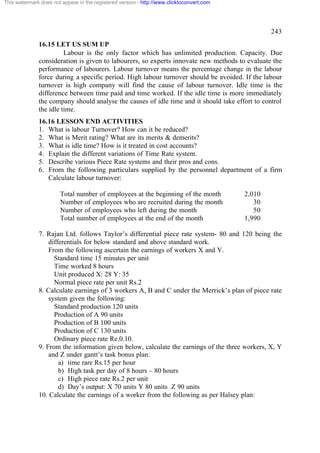 This watermark does not appear in the registered version - http://www.clicktoconvert.com

243
16.15 LET US SUM UP
Labour is the only factor which has unlimited production. Capacity. Due
consideration is given to labourers, so experts innovate new methods to evaluate the
performance of labourers. Labour turnover means the percentage change in the labour
force during a specific period. High labour turnover should be avoided. If the labour
turnover is high company will find the cause of labour turnover. Idle time is the
difference between time paid and time worked. If the idle time is more immediately
the company should analyse the causes of idle time and it should take effort to control
the idle time.
16.16 LESSON END ACTIVITIES
1. What is labour Turnover? How can it be reduced?
2. What is Merit rating? What are its merits & demerits?
3. What is idle time? How is it treated in cost accounts?
4. Explain the different variations of Time Rate system.
5. Describe various Piece Rate systems and their pros and cons.
6. From the following particulars supplied by the personnel department of a firm
Calculate labour turnover:
Total number of employees at the beginning of the month
Number of employees who are recruited during the month
Number of employees who left during the month
Total number of employees at the end of the month

2,010
30
50
1,990

7. Rajan Ltd. follows Taylor’s differential piece rate system- 80 and 120 being the
differentials for below standard and above standard work.
From the following ascertain the earnings of workers X and Y.
Standard time 15 minutes per unit
Time worked 8 hours
Unit produced X: 28 Y: 35
Normal piece rate per unit Rs.2
8. Calculate earnings of 3 workers A, B and C under the Merrick’s plan of piece rate
system given the following:
Standard production 120 units
Production of A 90 units
Production of B 100 units
Production of C 130 units
Ordinary piece rate Re.0.10.
9. From the information given below, calculate the earnings of the three workers, X, Y
and Z under gantt’s task bonus plan:
a) time rare Rs.15 per hour
b) High task per day of 8 hours – 80 hours
c) High piece rate Rs.2 per unit
d) Day’s output: X 70 units Y 80 units Z 90 units
10. Calculate the earnings of a worker from the following as per Halsey plan:

 