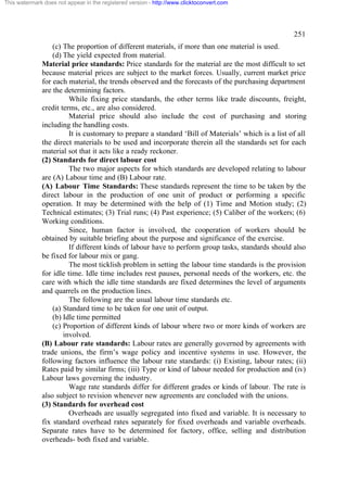 This watermark does not appear in the registered version - http://www.clicktoconvert.com

251
(c) The proportion of different materials, if more than one material is used.
(d) The yield expected from material.
Material price standards: Price standards for the material are the most difficult to set
because material prices are subject to the market forces. Usually, current market price
for each material, the trends observed and the forecasts of the purchasing department
are the determining factors.
While fixing price standards, the other terms like trade discounts, freight,
credit terms, etc., are also considered.
Material price should also include the cost of purchasing and storing
including the handling costs.
It is customary to prepare a standard ‘Bill of Materials’ which is a list of all
the direct materials to be used and incorporate therein all the standards set for each
material sot that it acts like a ready reckoner.
(2) Standards for direct labour cost
The two major aspects for which standards are developed relating to labour
are (A) Labour time and (B) Labour rate.
(A) Labour Time Standards: These standards represent the time to be taken by the
direct labour in the production of one unit of product or performing a specific
operation. It may be determined with the help of (1) Time and Motion study; (2)
Technical estimates; (3) Trial runs; (4) Past experience; (5) Caliber of the workers; (6)
Working conditions.
Since, human factor is involved, the cooperation of workers should be
obtained by suitable briefing about the purpose and significance of the exercise.
If different kinds of labour have to perform group tasks, standards should also
be fixed for labour mix or gang.
The most ticklish problem in setting the labour time standards is the provision
for idle time. Idle time includes rest pauses, personal needs of the workers, etc. the
care with which the idle time standards are fixed determines the level of arguments
and quarrels on the production lines.
The following are the usual labour time standards etc.
(a) Standard time to be taken for one unit of output.
(b) Idle time permitted
(c) Proportion of different kinds of labour where two or more kinds of workers are
involved.
(B) Labour rate standards: Labour rates are generally governed by agreements with
trade unions, the firm’s wage policy and incentive systems in use. However, the
following factors influence the labour rate standards: (i) Existing, labour rates; (ii)
Rates paid by similar firms; (iii) Type or kind of labour needed for production and (iv)
Labour laws governing the industry.
Wage rate standards differ for different grades or kinds of labour. The rate is
also subject to revision whenever new agreements are concluded with the unions.
(3) Standards for overhead cost
Overheads are usually segregated into fixed and variable. It is necessary to
fix standard overhead rates separately for fixed overheads and variable overheads.
Separate rates have to be determined for factory, office, selling and distribution
overheads- both fixed and variable.

 