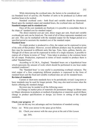 This watermark does not appear in the registered version - http://www.clicktoconvert.com

252
While determining the overhead rates, the factors to be considered are:
(a) Standard level of activity; (b) Number of units to be produced (c) Labour and
machine hours to be worked.
Standard overhead costs – both fixed and variable should be determined.
Based upon the standard output and standard hours, the overhead rates are finalized.
Standard output and its standard cost
Once all the cost standards are finalised, it is possible to consolidate them in
the shape of ‘standard cost for standard output’.
The direct material cost per unit, direct wages per unit, fixed and variable
overheads per unit can be listed out. The total of all of these represents standard cost
per unit. This can be multiplied with the standard output for the budget period or a
specified period to ascertain the standard cost of the standard output.
Standard hour
If a single product is produced in a firm, the output can be expressed in terms
of the units of that product. However, several different products may be produced and
they may be measured in different units like kgs, Tons, liters, gallons, barrels, etc.
Though all of these can not be expressed in terms of a single measure, it possible to
express all of theme in terms of ‘Time’. Time taken to produce is the common factor
for all output. Production, expressed in terms of hours needed to produce them is
called ‘Standard hours’.
According to I.C.M.A., England, “Standard hours are a hypothetical hour
which represents the amount of work which should be performed in one hour under
standard conditions”.
The ‘Standard hour’ is very useful is ascertaining overhead variances. The
total output of a firm comprising different products is expressed in the form of
standard hours and the fixed and variable overhead rates are set for standard hours.
Revision of standards
Current or short-term standards have to be periodically revised. Long-term or
basic standards may be used for longer periods. They may also need revision when the
factors affecting the standard change.
Revision may be needed in all the following cases:
(a) Change in market price of materials (b) permanent change in labour rates
(c) Major alterations in products or method of production or materials used (d) Basic
change in product specifications or design. (e) Errors in setting of the original
standards.
Check your progress 17
List out the any two advantages and two limitations of standard costing
Notes: (a)
(b)

Write your answer in the space given below.
Check your answer with the ones given at the end of this Lesson
(pp. 268).

…………………………………………………………………………
…………………………………………………………………………
…………………………………………………………………………

 