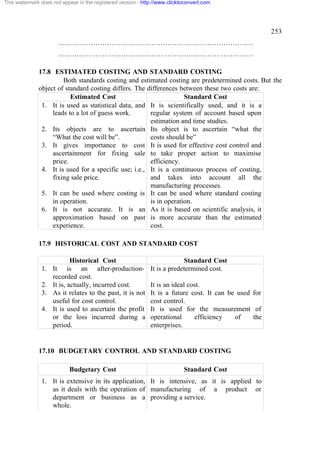 This watermark does not appear in the registered version - http://www.clicktoconvert.com

253
…………………………………………………………………………
…………………………………………………………………………
17.8 ESTIMATED COSTING AND STANDARD COSTING
Both standards costing and estimated costing are predetermined costs. But the
object of standard costing differs. The differences between these two costs are:
Estimated Cost
Standard Cost
1. It is used as statistical data, and It is scientifically used, and it is a
leads to a lot of guess work.
regular system of account based upon
estimation and time studies.
2. Its objects are to ascertain Its object is to ascertain “what the
“What the cost will be”.
costs should be”
3. It gives importance to cost It is used for effective cost control and
ascertainment for fixing sale to take proper action to maximise
price.
efficiency.
4. It is used for a specific use; i.e., It is a continuous process of costing,
fixing sale price.
and takes into account all the
manufacturing processes.
5. It can be used where costing is It can be used where standard costing
in operation.
is in operation.
6. It is not accurate. It is an As it is based on scientific analysis, it
approximation based on past is more accurate than the estimated
experience.
cost.
17.9 HISTORICAL COST AND STANDARD COST
Historical Cost
1. It is an after-productionrecorded cost.
2. It is, actually, incurred cost.
3. As it relates to the past, it is not
useful for cost control.
4. It is used to ascertain the profit
or the loss incurred during a
period.

Standard Cost
It is a predetermined cost.
It is an ideal cost.
It is a future cost. It can be used for
cost control.
It is used for the measurement of
operational
efficiency
of
the
enterprises.

17.10 BUDGETARY CONTROL AND STANDARD COSTING
Budgetary Cost

Standard Cost

1. It is extensive in its application, It is intensive, as it is applied to
as it deals with the operation of manufacturing of a product or
department or business as a providing a service.
whole.

 