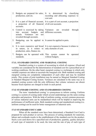 This watermark does not appear in the registered version - http://www.clicktoconvert.com

254
2. Budgets are prepared for sales, It is determined by classifying
production, cash etc.
recording and allocating expenses to
cost unit.
3. It is a part of financial account, It is a part of cost account, a projection
a projection of all financial of all cost accounts.
accounts.
4. Control is exercised by taking Variances are revealed
into account budgets and difference accounts.
actuals. Variances are not
revealed through accounts.

through

5. Budgeting can be applied in It cannot be applied in parts.
parts.
6. It is more expensive and broad It is not expensive because it relates to
in nature, as it relates to only elements of cost.
production, sales, finance etc.
7. Budgets can be operated with This system cannot
standards.
without budgets.

be

operated

17.11. STANDARD COSTING AND MARGINAL COSTING
Standard costing is a system of accounting in which all expense: (fixed and
variable) are considered for the determination of standard cost for a prescribed set of
working conditions. On the other hand, marginal costing is a technique in which only
variable expenses are taken to ascertain the marginal cost. Both standard costing and
marginal costing are completely independent of each other and may be installed
jointly. This system of joint installation may be named as Marginal Standard Costing
or Standard Marginal Costing System. Variances are calculated in the same way as in
standard costing system with the only difference that volume variances are absent
because fixed expenses are charged in totals in each period.
17.12 STANDARD COSTING AND STANDARDISED COSTING
The term ‘standardised costing’ is synonymous to inform costing. Uniform
costing is a system of costing under which several undertakings use the same costing
principles and practices. With the help of uniform costing, several common processes
of various industrial units can be standardised which will be helpful in improving the
performance of inefficient units. Both standard costing and standardized costing (i.e.
uniform costing) can be used for better management of industrial units.
17.13 STANDARD COST CARD
When all the standard costs have been determined, a Standard Cost Card is
prepared for each product or service. The process of setting standards for materials,
labour and overheads results in the establishment of the standard cost for the product.
Such a cost card shows for a specified unit of production, quantity, quality and price
of each type of materials to be used, the time and the rate of pay of each type of

 
