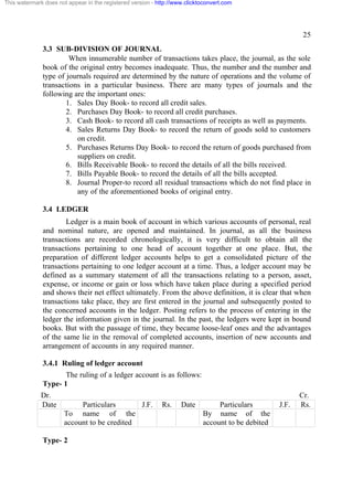 This watermark does not appear in the registered version - http://www.clicktoconvert.com

25
3.3 SUB-DIVISION OF JOURNAL
When innumerable number of transactions takes place, the journal, as the sole
book of the original entry becomes inadequate. Thus, the number and the number and
type of journals required are determined by the nature of operations and the volume of
transactions in a particular business. There are many types of journals and the
following are the important ones:
1. Sales Day Book- to record all credit sales.
2. Purchases Day Book- to record all credit purchases.
3. Cash Book- to record all cash transactions of receipts as well as payments.
4. Sales Returns Day Book- to record the return of goods sold to customers
on credit.
5. Purchases Returns Day Book- to record the return of goods purchased from
suppliers on credit.
6. Bills Receivable Book- to record the details of all the bills received.
7. Bills Payable Book- to record the details of all the bills accepted.
8. Journal Proper-to record all residual transactions which do not find place in
any of the aforementioned books of original entry.
3.4 LEDGER
Ledger is a main book of account in which various accounts of personal, real
and nominal nature, are opened and maintained. In journal, as all the business
transactions are recorded chronologically, it is very difficult to obtain all the
transactions pertaining to one head of account together at one place. But, the
preparation of different ledger accounts helps to get a consolidated picture of the
transactions pertaining to one ledger account at a time. Thus, a ledger account may be
defined as a summary statement of all the transactions relating to a person, asset,
expense, or income or gain or loss which have taken place during a specified period
and shows their net effect ultimately. From the above definition, it is clear that when
transactions take place, they are first entered in the journal and subsequently posted to
the concerned accounts in the ledger. Posting refers to the process of entering in the
ledger the information given in the journal. In the past, the ledgers were kept in bound
books. But with the passage of time, they became loose-leaf ones and the advantages
of the same lie in the removal of completed accounts, insertion of new accounts and
arrangement of accounts in any required manner.
3.4.1 Ruling of ledger account
The ruling of a ledger account is as follows:
Type- 1
Dr.
Date

Particulars
J.F.
To name of the
account to be credited

Type- 2

Rs.

Date

Particulars
By name of the
account to be debited

J.F.

Cr.
Rs.

 