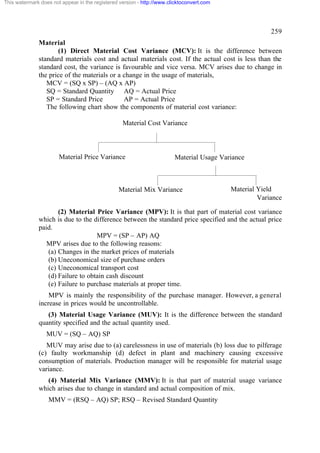 This watermark does not appear in the registered version - http://www.clicktoconvert.com

259
Material
(1) Direct Material Cost Variance (MCV): It is the difference between
standard materials cost and actual materials cost. If the actual cost is less than the
standard cost, the variance is favourable and vice versa. MCV arises due to change in
the price of the materials or a change in the usage of materials,
MCV = (SQ x SP) – (AQ x AP)
SQ = Standard Quantity AQ = Actual Price
SP = Standard Price
AP = Actual Price
The following chart show the components of material cost variance:
Material Cost Variance

Material Price Variance

Material Usage Variance

Material Mix Variance

Material Yield
Variance

(2) Material Price Variance (MPV): It is that part of material cost variance
which is due to the difference between the standard price specified and the actual price
paid.
MPV = (SP – AP) AQ
MPV arises due to the following reasons:
(a) Changes in the market prices of materials
(b) Uneconomical size of purchase orders
(c) Uneconomical transport cost
(d) Failure to obtain cash discount
(e) Failure to purchase materials at proper time.
MPV is mainly the responsibility of the purchase manager. However, a general
increase in prices would be uncontrollable.
(3) Material Usage Variance (MUV): It is the difference between the standard
quantity specified and the actual quantity used.
MUV = (SQ – AQ) SP
MUV may arise due to (a) carelessness in use of materials (b) loss due to pilferage
(c) faulty workmanship (d) defect in plant and machinery causing excessive
consumption of materials. Production manager will be responsible for material usage
variance.
(4) Material Mix Variance (MMV): It is that part of material usage variance
which arises due to change in standard and actual composition of mix.
MMV = (RSQ – AQ) SP; RSQ – Revised Standard Quantity

 