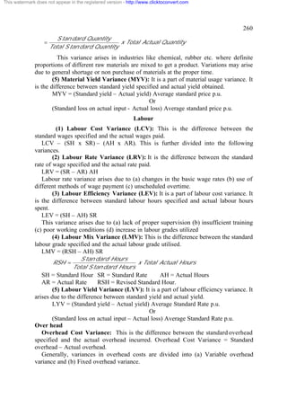 This watermark does not appear in the registered version - http://www.clicktoconvert.com

260
=

S tan dard Quantity
x Total Actual Quantity
Total S tan dard Quantity

This variance arises in industries like chemical, rubber etc. where definite
proportions of different raw materials are mixed to get a product. Variations may arise
due to general shortage or non purchase of materials at the proper time.
(5) Material Yield Variance (MYV): It is a part of material usage variance. It
is the difference between standard yield specified and actual yield obtained.
MYV = (Standard yield – Actual yield) Average standard price p.u.
Or
(Standard loss on actual input - Actual loss) Average standard price p.u.
Labour
(1) Labour Cost Variance (LCV): This is the difference between the
standard wages specified and the actual wages paid.
LCV – (SH x SR) – (AH x AR). This is further divided into the following
variances.
(2) Labour Rate Variance (LRV): It is the difference between the standard
rate of wage specified and the actual rate paid.
LRV = (SR – AR) AH
Labour rate variance arises due to (a) changes in the basic wage rates (b) use of
different methods of wage payment (c) unscheduled overtime.
(3) Labour Efficiency Variance (LEV): It is a part of labour cost variance. It
is the difference between standard labour hours specified and actual labour hours
spent.
LEV = (SH – AH) SR
This variance arises due to (a) lack of proper supervision (b) insufficient training
(c) poor working conditions (d) increase in labour grades utilized
(4) Labour Mix Variance (LMV): This is the difference between the standard
labour grade specified and the actual labour grade utilised.
LMV = (RSH – AH) SR
RSH =

S tan dard Hours
x Total Actual Hours
Total S tan dard Hours

SH = Standard Hour SR = Standard Rate
AH = Actual Hours
AR = Actual Rate
RSH = Revised Standard Hour.
(5) Labour Yield Variance (LYV): It is a part of labour efficiency variance. It
arises due to the difference between standard yield and actual yield.
LYV = (Standard yield – Actual yield) Average Standard Rate p.u.
Or
(Standard loss on actual input – Actual loss) Average Standard Rate p.u.
Over head
Overhead Cost Variance: This is the difference between the standard overhead
specified and the actual overhead incurred. Overhead Cost Variance = Standard
overhead – Actual overhead.
Generally, variances in overhead costs are divided into (a) Variable overhead
variance and (b) Fixed overhead variance.

 