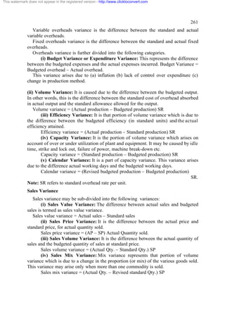 This watermark does not appear in the registered version - http://www.clicktoconvert.com

261
Variable overheads variance is the difference between the standard and actual
variable overheads.
Fixed overheads variance is the difference between the standard and actual fixed
overheads.
Overheads variance is further divided into the following categories.
(i) Budget Variance or Expenditure Variance: This represents the difference
between the budgeted expenses and the actual expenses incurred. Budget Variance =
Budgeted overhead – Actual overhead.
This variance arises due to (a) inflation (b) lack of control over expenditure (c)
change in production method.
(ii) Volume Variance: It is caused due to the difference between the budgeted output.
In other words, this is the difference between the standard cost of overhead absorbed
in actual output and the standard allowance allowed for the output.
Volume variance = (Actual production – Budgeted production) SR
(iii) Efficiency Variance: It is that portion of volume variance which is due to
the difference between the budgeted efficiency (in standard units) and the actual
efficiency attained.
Efficiency variance = (Actual production – Standard production) SR
(iv) Capacity Variance: It is the portion of volume variance which arises on
account of over or under utilization of plant and equipment. It may be caused by idle
time, strike and lock out, failure of power, machine break-down etc.
Capacity variance = (Standard production – Budgeted production) SR
(v) Calendar Variance: It is a part of capacity variance. This variance arises
due to the difference actual working days and the budgeted working days.
Calendar variance = (Revised budgeted production – Budgeted production)
SR.
Note: SR refers to standard overhead rate per unit.
Sales Variance
Sales variance may be sub-divided into the following variances:
(i) Sales Value Variance: The difference between actual sales and budgeted
sales is termed as sales value variance.
Sales value variance = Actual sales – Standard sales
(ii) Sales Price Variance: It is the difference between the actual price and
standard price, for actual quantity sold.
Sales price variance = (AP – SP) Actual Quantity sold.
(iii) Sales Volume Variance: It is the difference between the actual quantity of
sales and the budgeted quantity of sales at standard price.
Sales volume variance = (Actual Qty. – Standard Qty.) SP
(iv) Sales Mix Variance: Mix variance represents that portion of volume
variance which is due to a change in the proportion (or mix) of the various goods sold.
This variance may arise only when more than one commodity is sold.
Sales mix variance = (Actual Qty. – Revised standard Qty.) SP

 
