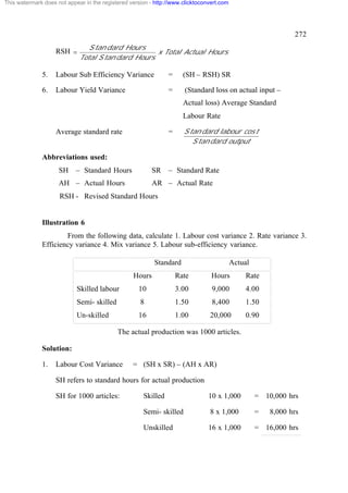 This watermark does not appear in the registered version - http://www.clicktoconvert.com

272
RSH =

S tan dard Hours
x Total Actual Hours
Total S tan dard Hours

5.

Labour Sub Efficiency Variance

=

(SH – RSH) SR

6.

Labour Yield Variance

=

(Standard loss on actual input –
Actual loss) Average Standard
Labour Rate

Average standard rate

S tan dard labour cos t
S tan dard output

=

Abbreviations used:
SH

– Standard Hours

SR

AH – Actual Hours

– Standard Rate

AR – Actual Rate

RSH - Revised Standard Hours

Illustration 6
From the following data, calculate 1. Labour cost variance 2. Rate variance 3.
Efficiency variance 4. Mix variance 5. Labour sub-efficiency variance.
Standard

Actual

Hours

Rate

Hours

Rate

Skilled labour

10

3.00

9,000

4.00

Semi- skilled

8

1.50

8,400

1.50

Un-skilled

16

1.00

20,000

0.90

The actual production was 1000 articles.
Solution:
1.

Labour Cost Variance

= (SH x SR) – (AH x AR)

SH refers to standard hours for actual production
SH for 1000 articles:

Skilled

10 x 1,000

= 10,000 hrs

Semi- skilled

8 x 1,000

=

Unskilled

16 x 1,000

= 16,000 hrs

8,000 hrs

 