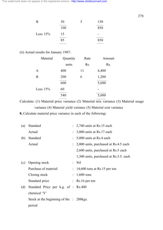 This watermark does not appear in the registered version - http://www.clicktoconvert.com

278
B

30

5

150

100
15

-

85

Loss 15%

850

850

(ii) Actual results for January 1987:
Material

Quantity

Rate

Amount

units

Rs.

Rs.

A

400

11

4,400

B

200

6

1,200

600
60

-

540

Loss 15%

5,600

5,600

Calculate: (1) Material price variance (2) Material mix variance (3) Material usage
variance (4) Material yield variance (5) Material cost variance
8. Calculate material price variance in each of the following:

(a) Standard
Actual
(b) Standard
Actual

: 2,740 units at Rs.15 each
: 3,000 units at Rs.17 each
: 5,000 units at Rs.4 each
: 2,000 units, purchased at Rs.4.5 each
2,600 units, purchased at Rs.5 each
1,300 units, purchased at Rs.5.5. each

(c) Opening stock

: Nil

Purchase of material

: 14,600 tons at Rs.15 per ton

Closing stock

: 1,600 tons

Standard price

: Rs.16 per ton

(d) Standard Price per k.g. of : Rs.400
chemical ‘Y’
Stock at the beginning of the : 200kgs.
period

 