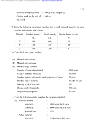 This watermark does not appear in the registered version - http://www.clicktoconvert.com

279
Purchase during the period

: 800kgs at Rs.425 per kg.

Closing stock at the end of : 300kgs.
the period

9. From the following particulars calculate the revised standard quantity for each
material and material mix variance:
Material

Standard quantity

Actual quantity

Standard price per unit

Kg.

Kg.

Rs.

X

500

460

10

Y

300

480

12

Z

200

260

8

10. From the details given calculate:

(a)

Material cost variance

(b)

Material price variance

(c)

Material usage variance
Quantity of material purchased

- 3,000 units

Value of materials purchased

Rs.9,000

Standard quantity of material required per ton of output

30 units

Standard rate of materials

Rs.2.50 per unit

Opening stock of materials

Nil

Closing stock of materials

500 units

Output during the period

80 tons

11. From the following details, calculate the variances specified:
(a) Standard material

:

Material A

:

1,000 units Rs.10 each

Material B

:

2,000 units ate Rs.6 each

Standard loss

:

10%

Actual material
Material A

:
:

1,200 units at Rs.9 each

 