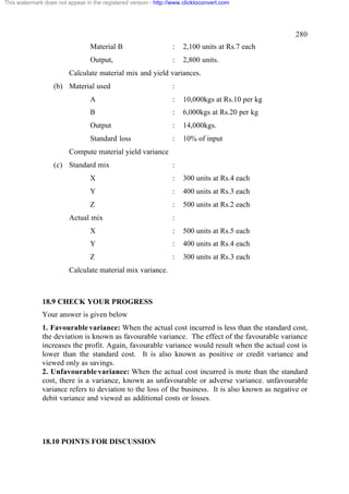 This watermark does not appear in the registered version - http://www.clicktoconvert.com

280
Material B

:

2,100 units at Rs.7 each

Output,

:

2,800 units.

Calculate material mix and yield variances.
(b) Material used

:

A

:

10,000kgs at Rs.10 per kg

B

:

6,000kgs at Rs.20 per kg

Output

:

14,000kgs.

Standard loss

:

10% of input

Compute material yield variance
(c) Standard mix

:

X

:

300 units at Rs.4 each

Y

:

400 units at Rs.3 each

Z

:

500 units at Rs.2 each

Actual mix

:

X

:

500 units at Rs.5 each

Y

:

400 units at Rs.4 each

Z

:

300 units at Rs.3 each

Calculate material mix variance.

18.9 CHECK YOUR PROGRESS
Your answer is given below
1. Favourable variance: When the actual cost incurred is less than the standard cost,
the deviation is known as favourable variance. The effect of the favourable variance
increases the profit. Again, favourable variance would result when the actual cost is
lower than the standard cost. It is also known as positive or credit variance and
viewed only as savings.
2. Unfavourable variance: When the actual cost incurred is mote than the standard
cost, there is a variance, known as unfavourable or adverse variance. unfavourable
variance refers to deviation to the loss of the business. It is also known as negative or
debit variance and viewed as additional costs or losses.

18.10 POINTS FOR DISCUSSION

 