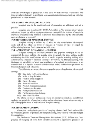 This watermark does not appear in the registered version - http://www.clicktoconvert.com

284
costs and are charged to production. Fixed costs are not allocated to cost unit; and
these are charged directly to profit and loss account during the period and are called as
period costs or capacity costs.
19.2 DEFINITION OF MARGINAL COST
Marginal cost is the additional cost of producing an additional unit of a
product.
Marginal cost is defined by I.C.M.A, London as ‘the amount at any given
volume of output by which aggregate costs are changed if the volume of output is
increased or decreased by one unit. In practice, this is measured by the total variable
costs attributable to one unit”.
19.3 DEFINITION OF MARGINAL COSTING
Marginal costing is defined by I.C.M.A. as “the ascertainment of marginal
costs and of the effect on profit of changes in volume or type of output by
differentiating between fixed costs and variable costs.
19.4 APPLICATION OF MARGINAL COSTING
Marginal costing is the most powerful and popular technique in aid of
managerial decision making. As already seen, it reveals the cost, volume profit
relationship in all its ramifications which is useful in profit planning, selling price
determination, selection of optimum volume of production, etc. Marginal costing, with
its focus on variability of costs and avoidance of overhead apportionment, is so
versatile that it is applied in varied circumstances and to tackle divers problems by
those in charge of such situations.
The following are some of the more popular areas of application of marginal
costing:
(1) Key factor (or) Limiting factor
(2) Make or buy decision
(3) Fixation of selling prices
(4) Export decision
(5) Sales mix decision
(6) Product elimination decision
(7) Plant merger decision
(8) Plant purchase decision
(9) Further processing decision
(10) Shut down decision
The above list is not exhaustive. There are numerous situations suitable for
applying the principles of marginal costing and the situations chosen above are only a
few of the popular areas of application of marginal costing.
19.5 ABSORPTION COSTING
Absorption costing is the practice of charging all costs, both fixed and variable
to operations, process or products. In marginal costing, only variable costs are charged
to productions.
The Institute of Cost and Management Accountants (U.K.) defines it as, “the
practice of charging all costs, both variable and fixed to operations, processes or

 