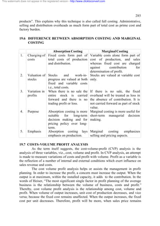 This watermark does not appear in the registered version - http://www.clicktoconvert.com

285
products”. This explains why this technique is also called full costing. Administrative,
selling and distribution overheads as much form part of total cost as prime cost and
factory burden.
19.6 DIFFERENCE BETWEEN ABSORPTION COSTING AND MARGINAL
COSTING

1.

2.

3.

4.

5.

Absorption Costing
Marginal Costing
Charging of Fixed costs form part of Variable costs alone form part of
costs
total costs of production cost of production, and sales
and distribution.
whereas fixed cost are charged
against
contribution
for
determination of profit.
Valuation of Stocks
and
work-in- Stocks are valued at variable cost
stocks
progress are valued at both only.
fixed and variable costs
i.e., total costs.
Variation in When there is no sale the If there is no sale, the fixed
profits
entire stock is carried overhead will be treated as loss in
forward and there is no the absence of contribution. It is
trading profit or loss.
not carried forward as part of stock
value.
Purpose
Absorption costing is more Marginal costing is more useful for
suitable
for
long-term short-term managerial decision
decision making and for making.
pricing policy over longterm.
Emphasis
Absorption costing lays Marginal
costing
emphasizes
emphasis on production.
selling and pricing aspects.

19.7 COSTS-VOLUME PROFIT ANALYSIS
As the term itself suggests, the cost-volume-profit (CVP) analysis is the
analysis of three variables, viz., cost, volume and profit. In CVP analysis, an attempt
is made to measure variations of costs and profit with volume. Profit as a variable is
the reflection of a number of internal and external conditions which exert influence on
sales revenue and costs.
The cost volume profit analysis helps or assists the management in profit
planning. In order to increase the profit, a concern must increase the output. When the
output is at maximum, within the installed capacity, it adds to the contribution. In the
words of Heiser, “The most significant single factor in profit planning of the average
business is the relationship between the volume of business, costs and profit.”
Thereby, cost volume profit analysis is the relationship among cost, volume and
profit. When volume of output increases, unit cost of production decreases, and vice
versa; because the fixed cost remains unaffected. When the output increases, the fixed
cost per unit decreases. Therefore, profit will be more, when sales price remains

 