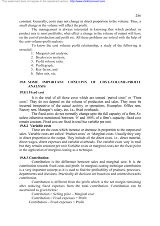This watermark does not appear in the registered version - http://www.clicktoconvert.com

286
constant. Generally, costs may not change in direct proportion to the volume. Thus, a
small change in the volume will affect the profit.
The management is always interested in knowing that which product or
product mix is most profitable, what effect a change in the volume of output will have
on the cost of production and profit etc. All these problems are solved with the help of
the cost-volume-profit analysis.
To know the cost volume profit relationship, a study of the following is
essential:
1. Marginal cost analysis;
2. Break-even analysis;
3. Profit volume ratio;
4. Profit graph;
5. Key factor; and
6. Sales mix. etc.
19.8 SOME IMPORTANT
ANALYSIS

CONCEPTS

OF

COST-VOLUME-PROFIT

19.8.1 Fixed cost
It is the total of all those costs which are termed ‘period costs’ or ‘Time
costs’. They do not depend on the volume of production and sales. They must be
incurred irrespective of the actual activity or operations. Examples: Office rent,
Factory rent, Manager’s salary, etc. i.e., fixed overheads.
The fixed costs do not normally change upto the full capacity of a firm. So
unless otherwise mentioned, between ‘0’ and 100% of a firm’s capacity, fixed cost
remain constant. Fixed cost are fixed in total but variable per unit.
19.8.2 Variable costs
These are the costs which increase or decrease in proportion to the output and
sales. Variable costs are called ‘Product costs’ or ‘Marginal costs. Usually they vary
in direct proportion to the output. They include all the direct costs, i.e., direct material,
direct wages, direct expenses and variable overheads. The variable costs vary in total
but they remain constant per unit Variable costs or marginal costs are the focal point
in the application of marginal costing as a technique.
19.8.3 Contribution
Contribution is the difference between sales and marginal cost. It is the
contribution towards fixed costs and profit. In marginal costing technique contribution
is a very important concept as it is used to find the profitability of products, processes,
departments and divisions. Practically all decision are based on and oriented towards
contribution.
Contribution is different from the profit which is the net margin remaining
after reducing fixed expenses from the total contribution. Contribution can be
ascertained as given below:
Contribution = Selling price – Marginal cost
Contribution = Fixed expenses + Profit
Contribution – Fixed expenses = Profit

 