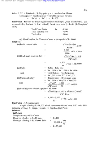 This watermark does not appear in the registered version - http://www.clicktoconvert.com

292
When B.E.P. is 9,000 units, Selling price p.u. is calculated as follows:
Selling price = Fixed expenses + Variable expenses per unit.
=
Rs.30 + Rs.75 = Rs.105
Illustration 4: From the following information relating to Quick Standard Ltd., you
are required to find out (a) P.V. ratio (b) Break even point (c) Profit (d) Margin of
safety
Total Fixed Costs
Rs.
4,500
Total Variable cost
7,500
Total sales
15,000
(e) Also Calculate the Volume of sales to earn profit of Rs.6,000.
Solution:
(a) Profit volume ratio
=
Contribution
x 100
Sales
=
7,500
x 100 = 50%
15,000
(b) Break even point (in Rs.) =
Fixed exp enses
P .V . ratio
=
4,500
x 100 = Rs.9,000
50
(c) Profit
= Sales – Total cost
= Rs.15,000 – Rs.12,000 = Rs.3,000
(or)
= Contribution – Fixed expenses
= Rs.7,500 – Rs.4,500 = Rs.3,000
(d) Margin of safety
= Present sales – Break even sales
= Rs.15,000 – Rs.9,000 = Rs.6,000
(or)
=
Pr ofit
3,000
=
x 100 = 6,000
P .V .ratio
50
(e) Sales required to earn a profit of Rs.6,000
= Fixed exp enses + Desired profit
P .V . Ratio
= 4,500 + 6,000
x 100 = Rs.21,000
50
Illustration 5: You are given:
Margin of safety Rs.10,000 which represents 40% of sales. P.V. ratio 50%.
Calculate (a) Sales (b) Break even sales (c) Fixed cost (d) Profit
Solution:
(a) Sales:
Margin of safety 40% of sales
If margin of safety is Rs.40, sales
= Rs.100
If margin of safety is Rs.10,000, Sales
=
100
10,000 x
40
= Rs.25,000

 