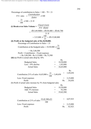 This watermark does not appear in the registered version - http://www.clicktoconvert.com

294
Percentage of contribution to Sales = 100 – 79 = 21
Contribution
x 100
P.V. ratio =
Sales
21
=
x 100 = 21%
100
Fixed Costs
(i) Break-even Sales Volume =
P .V . Ratio
Rs.1,89,9000 + Rs.58,400 + Rs.66,700
=
21%
100
= 3,15,000 x
= Rs.15,00,000
21
(ii) Profit at the budgeted sales of Rs.18,50,000:
Percentage of Contribution to Sales = 21
21
Contribution at the budgetd sales = 18,50,000 x
100
= Rs.3,88,500
Profit = Contribution – Fixed expenses
= Rs.3,88,500 - Rs.3,15,000 = Rs.73,500
(iii) (a) Profit is actual sales drop by 10%
Rs.
Budgeted Sales
=
18,50,000
Less : 10% decline
=
1,85,000
Actual Sales
=
16,65,000

Contribution 21% of sales 16,65,000 x

21
= 3,49,650
100

Less: Fixed expenses
Profit
(b) Profit if actual sales increase by 5% from budgeted sales
Budgeted Sales
Add: 5% increase
Actual Sales

Contribution at 21% of sales
Less: Fixed expenses
Profit

=
=
=

19,42,500 x 21
100

=

Rs.
3,49,650

= 3,15,000
Rs.
34,650

Rs.
18,50,000
92,500
19,42,500

=

4,07,925

= 3,15,000
Rs.
92,925

 