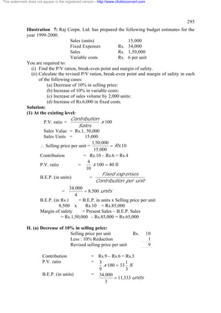 This watermark does not appear in the registered version - http://www.clicktoconvert.com

295
Illustration 7: Raj Corpn. Ltd. has prepared the following budget estimates for the
year 1999-2000.
Sales (units)
15,000
Fixed Expenses
Rs. 34,000
Sales
Rs. 1,50,000
Variable costs
Rs. 6 per unit
You are required to:
(i) Find the P/V ration, break-even point and margin of safety.
(ii) Calculate the revised P/V ration, break-even point and margin of safety in each
of the following cases:
(a) Decrease of 10% in selling price:
(b) Increase of 10% in variable costs:
(c) Increase of sales volume by 2,000 units:
(d) Increase of Rs.6,000 in fixed costs.
Solution:
(1) At the existing level:
Contribution
x 100
P.V. ratio =
Sales
Sales Value = Rs.1, 50,000
Sales Units =
15,000
1,50,000
= Rs.10
 Selling price per unit =
15,000
Contribution
= Rs.10 – Rs.6 = Rs.4
4
x 100 = 40%
P.V. ratio
=
10
Fixed exp enses
B.E.P. (in units)
=
Contribution per unit

34,000
= 8,500 units
4
B.E.P. (in Rs.)
= B.E.P. in units x Selling price per unit
8,500 x
Rs.10 = Rs.85,000
Margin of safety
= Present Sales – B.E.P. Sales
= Rs.1,50,000 - Rs.85,000 = Rs.65,000
=

II. (a) Decrease of 10% in selling price:
Selling price per unit
Less : 10% Reduction
Revised selling price per unit
Contribution
P.V. ratio
B.E.P. (in units)

Rs.

= Rs.9 – Rs.6 = Rs.3
= 3
1
x 100 = 33 %
9
3
= 34,000
= 11,333 units
3

10
1
9

 