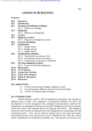 This watermark does not appear in the registered version - http://www.clicktoconvert.com

300

LESSON 20 BUDGETING
Contents:
20.0
20.1
20.2
20.3
20.4
20.5
20.6
20.7

20.8

20.9
20.10
20.11
20.12
20.13
20.14
20.15

Objectives
Introduction
Meaning and Definition of Budget
20.2.1 Objectives of Budget
Budgeting
20.3.1 Objectives of Budgeting
Control
Budgetary Control
20.5.1 Objectives of Budgetary Control
Forecast and Budget
Organisation
20.7.1 Budget centre
20.7.2 Budget manual
20.7.3 Budget Period
Classification of Budgets
20.8.1 Classification according to time
20.8.2 Classification based on functions
20.8.3 Classification on the basis of flexibility
Zero Base Budgeting (Z.B.B.)
20.9.1 Process of Zero Base Budgeting:
Illustrations
Let us Sum Up
Lesson-End Activities
Check Your Progress
Points for Discussion
References

20.0 OBJECTIVES
i)
To know the meaning of budget, budgetary control
ii) To understand the difference between forecast and budget
iii) To know to different types of budgets
20.1 INTRODUCTION
Modern business world is full of competition, uncertainty and exposed to
different types of risks. This complexity of managerial problems has led to the
development of various managerial tools, techniques and procedures useful for the
management in managing the business successfully. Budgeting is the most common,
useful and widely used standard device of planning and control. The budgetary
control has now become an essential tool of the management for controlling costs and
maximising profit. Costs can be reduced, wastage can be prevented and proper
relationship between costs and incomes can be established only when the various
factors of production are combined in profitable way. The resources of a business can

 