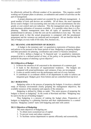 This watermark does not appear in the registered version - http://www.clicktoconvert.com

301
be effectively utilised by efficient conduct of its operations. This requires careful
working out of proper plans in advance, co-ordination and control of activities on the
part of management.
A proper planning and control are essential for an efficient management. A
good number of tools and devices are available. Of all these, the most important
device used is budget. Cost accounting aims not only at cost ascertainment, but also
greatly at cost control and cost reduction. This the management aims at the proper
and maximum utilization of resources available. It is possible when there is a Preplanning. Modern management aims that all types of operations should be
predetermined in advance, so that the cost can be controlled at every step. The more
important point is that the actual programme is compared with the pre-planned
programme and the variances are analysed and investigated. All are familiar with the
idea of budget, at every walk of life-state, firm, business etc.,
20.2 MEANING AND DEFINITION OF BUDGET:
A budget is the monetary and / or quantitative expression of business plans
and policies to be pursued in the future period of time. Budgeting is preparing budgets
and other procedures for planning, coordination and control or business enterprises.
I.C.M.A. defines a budget as “A financial and / or quantitative statement,
prepared prior to a defined period of time, of the policy to be pursued during that
period for the purpose of attaining a given objective”.
20.2.1Objectives of Budget
1. It directs the attention of all concerned to the attainment of a common goal.
2. It leads to the disclosure of organisational weakness. The budgets are
compared with actual performance; and variances, if any, are investigated.
3. It aims at careful control over the performance and cost of every function.
4. It contributes to co-ordinate efforts of all departments in order to achieve an
integrated goal. Budgets grow from bottom and are controlled from top-level.
20.3 BUDGETING
Budgeting refers to the process of preparing the budgets. It involves a detailed
study of business environment clearly grasping the management objectives, the
available resources of the enterprise and capacity of the enterprise.
Budgeting is defined by J.Batty as under: “The entire process of preparing the
budgets is known as budgeting”. In the words of Rowland and Harr: “Budgeting may
be said to be the act of building budgets”.
Thus budgeting is a process of making the budget plans. Preparation of
budgets or budgeting is a planning function and their implementation is a control
function. ‘Budgetary control’ starts with budgeting and ends with control.
20.3.1 Objectives of Budgeting
The main objectives of budgeting are:
1. To obtain more economical use of capital.
2. To prevent waste and reduce expenses.
3. To facilitate various departments to operate efficiently and economically.

 