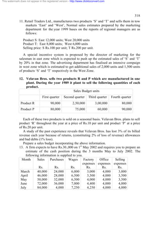 This watermark does not appear in the registered version - http://www.clicktoconvert.com

318
11. Retail Traders Ltd., manufactures two products ‘S’ and ‘T’ and sells them in tow
markets ‘East’ and ‘West’, Normal sales estimates prepared by the marketing
department for the year 1999 bases on the reports of regional managers are as
follows:
Product S: East 12,000 units; West 20,000 units
Product T: East 8,000 units; West 6,000 units
Selling price: S Rs.100 per unit; T Rs.200 per unit.
A special incentive system is proposed by the director of marketing for the
salesman in east zone which is expected to push up the estimated sales of ‘S’ and ‘T’
by 20% in that zone. The advertising department has finalised an intensive compaign
in west zone which is estimated to get additional sales of 2,000 units and 1,500 units
of products ‘S’ and ‘T’ respectively in the West Zone.
12. Velavan Bros. sells two products R and P which are manufactured in one
plant. During the year 1989 it plant to sell the following quantities of each
product.
Sales Budget units
First quarter

Second quarter

Third quarter

Fourth quarter

Product R

90,000

2,50,000

3,00,000

80,000

Product P

80,000

75,000

60,000

90,000

Each of these two products is sold on a seasonal basis. Velavan Bros. plans to sell
product ‘R’ throughout the year at a price of Rs.10 per unit and product ‘P’ at a price
of Rs.20 per unit.
A study of the past experience reveals that Velavan Bros. has lost 3% of its billed
revenue each year because of returns, (constituting 2% of loss of revenue) allowances
and bad debts (1% loss).
Prepare a sales budget incorporating the above information.
13. A firm expects to have Rs.30.,000 on 1st May 2002 and requires you to prepare an
estimate of the cash position during the 3 months May to July 2002. The
following information is supplied to you.
Month
Sales
Purchases Wages
Factory
Office
Selling
expenses expenses expenses
Rs.
Rs.
Rs.
Rs.
Rs.
Rs.
March
40,000
24,000
6,000
3,000
4,000
3,000
April
46,000
28,000
6,500
3,500
4,000
3,500
May
50,000
32,000
6,500
4,000
4,000
3,500
June
72,000
36,000
7,000
4,400
4,000
4,000
July
84,000
4,000
7,250
4,250
4,000
4,000

 