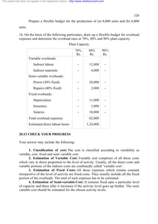 This watermark does not appear in the registered version - http://www.clicktoconvert.com

320
Prepare a flexible budget for the production of (a) 8,000 units and (b) 6,000
units.
16. On the basis of the following particulars, draw up a flexible budget for overhead
expenses and determine the overhead rates at 70%, 80% and 90% plant capacity.
Plant Capacity
70%
Rs.

80%
Rs.

90%
Rs.

Variable overheads:
Indirect labour

-

12,000

-

Indirect materials

-

4,000

-

Power (30% fixed)

-

20,000

-

Repairs (40% fixed)

-

2,000

-

Depreciation

-

11,000

-

Insurance

-

3,000

-

Salaries

-

10,000

-

Semi-variable overheads:

Fixed overheads:

Total overhead expenses
Estimated direct labour hours

62,000
1,24,000

20.13 CHECK YOUR PROGRESS
Your answer may include the following:
1. Classification of cost: The cost is classified according to variability as
variable, cost, fixed and semi variable cost.
2. Estimation of Variable Cost: Variable cost comprises of all those costs
which vary in direct proportion to the level of activity. Usually, all the direct costs and
variable portions of the indirect costs are combinedly called ‘variable cost’.
3. Estimation of Fixed Costs: All those expenses which remain constant
irrespective of the level of activity are fixed costs. They usually include all the fixed
portion of the overheads. The total of such expenses has to be estimated.
4. Estimation of Semi-variable Cost: It remains fixed upto a particular level
of capacity and there after it increases if the activity level goes up further. The semi
variable cost should be estimated for the chosen activity levels.

 
