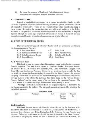 This watermark does not appear in the registered version - http://www.clicktoconvert.com

38
iii.

To know the meaning of Trade and Cash discount and also to
understand the difference between these two discounts.

4.1 INTRODUCTION
Journal is subdivided into various parts known as subsidiary books or subdivisions of journal. Each one of the subsidiary books is a special journal and a book
of original or prime entry. There are no journal entries when records are made in
these books. Recording the transactions in a special journal and then in the ledger
accounts is the practical system of accounting which is also referred to as English
System. Though the usual type of journal entries are not passed in these sub-divided
journals, the double entry principles of accounting are strictly followed.
4.2 KINDS OF SUBSIDIARY BOOKS
There are different types of subsidiary
big business concern. They are:
4.2.1 Purchases Book
4.2.3 Purchases Returns Books
4.2.5 Bills Receivable Books
4.2.7 Journal Proper

books which are commonly used in any
4.2.2
4.2.4
4.2.6
4.2.8

Sales Book
Sales Returns Books
Bills Payable Books
Cash Book

4.2.1 Purchases Book
This book is used to record all credit purchases made by the business concern
from its suppliers. This book is also known as ‘Purchases Books’, ‘Purchases Journal’
or ‘Invoice Book’. It contains five columns, viz., Date, Particulars, Ledger Folio,
Inward Invoice Number and Amount. Whenever any credit purchase is made, the date
on which the transaction has taken place is entered in the ‘Date Column’, the name of
the party from whom the purchase has been made the particulars column, the inward
invoice number with which the purchase has been made in the ‘inward Invoice
Number Column’ and the money value of the purchase in the ‘Amount Column’. The
‘L.F. Column’ is to record the ledger folio number while posting is made.
Posting: The total of purchases book for a specified period is debited to the
purchases account in the Ledger. The personal accounts are posted by crediting the
individual accounts.
Purchases Book
Date

Particulars

L.F.

Inward
Invoice
Number

Amount
Rs.

4.2.2 Sales books
This book is used to record all credit sales effected by the business to its
customers. This book is also called as ‘Sales Book’, ‘sales Journal’ or ‘Sold Book’. It
contains five columns, viz., Date, Particulars, L.F., Outward Invoice Number and
Amount. When any credit sales is effected, the date is entered in the ‘Date Column’,
the name of the party to whom the sale is made in the ‘Particulars Column’, the

 