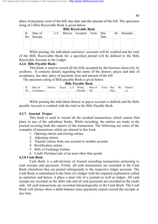 This watermark does not appear in the registered version - http://www.clicktoconvert.com

40
place of payment, term of the bill, due date and the amount of the bill. The specimen
ruing of a Bills Receivable Book is given below:
Bills Receivable Book
Sl. Date of
No. Receipt

L.F.

Drawer Acceptor

Term

Due
Date

Rs. Remarks

While posting, the individual customers’ accounts will be credited and the total
of the Bills Receivable Book for a specified period will be debited to the Bills
Receivable Account in the Ledger.
4.2.6 Bills Payable Book:
This book is used to record all the bills accepted by the business drawn by its
creditors. It contains details regarding the name of the drawer, payee and date of
acceptance, due date, place of payment, term and amount of the bill.
The specimen ruling of Bills payable Book is given below:
Bills Payable Book
Sl.
No.

Date of
Acceptance

Drawer

Payee

L.F
.

Where
Payable

Date of
bill

Term

Due
Date

Rs.

Remar
ks

While posting the individual drawer or payee account is debited and the Bills
payable Account is credited with the total in the Bills Payable Book.
4.2.7. Journal Proper
This book is used to record all the residual transactions which cannot find
place in any of the subsidiary books. While recording, the entries are made in the
journal covering both the aspects of the transaction. The following are some of the
examples of transactions which are entered in this book.
1. Opening entries and closing entries.
2. Adjusting entries
3. Transfer entries from one account to another account.
4. Rectification entries.
5. Bills of Exchange Entries
6. Credit Purchase/sale of an asset other than goods.
4.2.8 Cash Book
Cash Book is a sub-division of Journal recording transactions pertaining to
cash receipts and payments. Firstly, all cash transactions are recorded in the Cash
Book wherefrom they are posted subsequently to the respective ledger accounts. The
Cash Book is maintained in the form of a ledger with the required explanation called
as narration and hence, it plays a dual role of a journal as well as ledger. All cash
receipts are recorded on the debit side and all cash payments are recorded on the credit
side. All cash transactions are recorded chronologically in the Cash Book. The Cash
Book will always show a debit balance since payments cannot exceed the receipts at
any time.

 