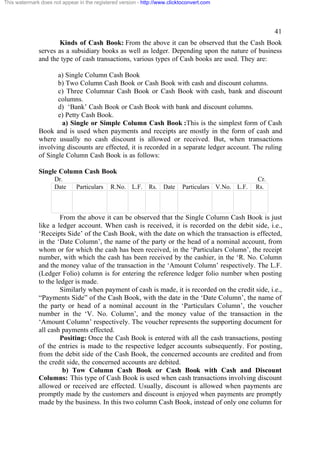 This watermark does not appear in the registered version - http://www.clicktoconvert.com

41
Kinds of Cash Book: From the above it can be observed that the Cash Book
serves as a subsidiary books as well as ledger. Depending upon the nature of business
and the type of cash transactions, various types of Cash books are used. They are:
a) Single Column Cash Book
b) Two Column Cash Book or Cash Book with cash and discount columns.
c) Three Columnar Cash Book or Cash Book with cash, bank and discount
columns.
d) ‘Bank’ Cash Book or Cash Book with bank and discount columns.
e) Petty Cash Book.
a) Single or Simple Column Cash Book :This is the simplest form of Cash
Book and is used when payments and receipts are mostly in the form of cash and
where usually no cash discount is allowed or received. But, when transactions
involving discounts are effected, it is recorded in a separate ledger account. The ruling
of Single Column Cash Book is as follows:
Single Column Cash Book
Dr.
Date

Particulars

R.No. L.F. Rs. Date

Particulars V.No. L.F.

Cr.
Rs.

From the above it can be observed that the Single Column Cash Book is just
like a ledger account. When cash is received, it is recorded on the debit side, i.e.,
‘Receipts Side’ of the Cash Book, with the date on which the transaction is effected,
in the ‘Date Column’, the name of the party or the head of a nominal account, from
whom or for which the cash has been received, in the ‘Particulars Column’, the receipt
number, with which the cash has been received by the cashier, in the ‘R. No. Column
and the money value of the transaction in the ‘Amount Column’ respectively. The L.F.
(Ledger Folio) column is for entering the reference ledger folio number when posting
to the ledger is made.
Similarly when payment of cash is made, it is recorded on the credit side, i.e.,
“Payments Side” of the Cash Book, with the date in the ‘Date Column’, the name of
the party or head of a nominal account in the ‘Particulars Column’, the voucher
number in the ‘V. No. Column’, and the money value of the transaction in the
‘Amount Column’ respectively. The voucher represents the supporting document for
all cash payments effected.
Positing: Once the Cash Book is entered with all the cash transactions, posting
of the entries is made to the respective ledger accounts subsequently. For posting,
from the debit side of the Cash Book, the concerned accounts are credited and from
the credit side, the concerned accounts are debited.
b) Tow Column Cash Book or Cash Book with Cash and Discount
Columns: This type of Cash Book is used when cash transactions involving discount
allowed or received are effected. Usually, discount is allowed when payments are
promptly made by the customers and discount is enjoyed when payments are promptly
made by the business. In this two column Cash Book, instead of only one column for

 