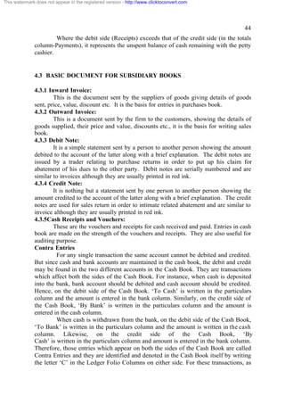 This watermark does not appear in the registered version - http://www.clicktoconvert.com

44
Where the debit side (Receipts) exceeds that of the credit side (in the totals
column-Payments), it represents the unspent balance of cash remaining with the petty
cashier.

4.3 BASIC DOCUMENT FOR SUBSIDIARY BOOKS
4.3.1 Inward Invoice:
This is the document sent by the suppliers of goods giving details of goods
sent, price, value, discount etc. It is the basis for entries in purchases book.
4.3.2 Outward Invoice:
This is a document sent by the firm to the customers, showing the details of
goods supplied, their price and value, discounts etc., it is the basis for writing sales
book.
4.3.3 Debit Note:
It is a simple statement sent by a person to another person showing the amount
debited to the account of the latter along with a brief explanation. The debit notes are
issued by a trader relating to purchase returns in order to put up his claim for
abatement of his dues to the other party. Debit notes are serially numbered and are
similar to invoices although they are usually printed in red ink.
4.3.4 Credit Note:
It is nothing but a statement sent by one person to another person showing the
amount credited to the account of the latter along with a brief explanation. The credit
notes are used for sales return in order to intimate related abatement and are similar to
invoice although they are usually printed in red ink.
4.3.5Cash Receipts and Vouchers:
These are the vouchers and receipts for cash received and paid. Entries in cash
book are made on the strength of the vouchers and receipts. They are also useful for
auditing purpose.
Contra Entries
For any single transaction the same account cannot be debited and credited.
But since cash and bank accounts are maintained in the cash book, the debit and credit
may be found in the two different accounts in the Cash Book. They are transactions
which affect both the sides of the Cash Book. For instance, when cash is deposited
into the bank, bank account should be debited and cash account should be credited.
Hence, on the debit side of the Cash Book. ‘To Cash’ is written in the particulars
column and the amount is entered in the bank column. Similarly, on the credit side of
the Cash Book, ‘By Bank’ is written in the particulars column and the amount is
entered in the cash column.
When cash is withdrawn from the bank, on the debit side of the Cash Book,
‘To Bank’ is written in the particulars column and the amount is written in the cash
column. Likewise, on the credit side of the Cash Book, ‘By
Cash’ is written in the particulars column and amount is entered in the bank column.
Therefore, those entries which appear on both the sides of the Cash Book are called
Contra Entries and they are identified and denoted in the Cash Book itself by writing
the letter ‘C’ in the Ledger Folio Columns on either side. For these transactions, as

 