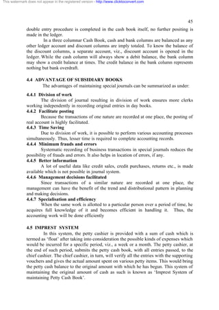 This watermark does not appear in the registered version - http://www.clicktoconvert.com

45
double entry procedure is completed in the cash book itself, no further positing is
made in the ledger.
In a three columnar Cash Book, cash and bank columns are balanced as any
other ledger account and discount columns are imply totaled. To know the balance of
the discount columns, a separate account, viz., discount account is opened in the
ledger. While the cash column will always show a debit balance, the bank column
may show a credit balance at times. The credit balance in the bank column represents
nothing but bank overdraft.
4.4 ADVANTAGE OF SUBSIDIARY BOOKS
The advantages of maintaining special journals can be summarized as under:
4.4.1 Division of work
The division of journal resulting in division of work ensures more clerks
working independently in recording original entries in day books.
4.4.2 Facilitate posting
Because the transactions of one nature are recorded at one place, the posting of
real account is highly facilitated.
4.4.3 Time Saving
Due to division of work, it is possible to perform various accounting processes
simultaneously. Thus, lesser time is required to complete accounting records.
4.4.4 Minimum frauds and errors
Systematic recording of business transactions in special journals reduces the
possibility of frauds and errors. It also helps in location of errors, if any.
4.4.5 Better information
A lot of useful data like credit sales, credit purchases, returns etc., is made
available which is not possible in journal system.
4.4.6 Management decisions facilitated
Since transactions of a similar nature are recorded at one place, the
management can have the benefit of the trend and distributional pattern in planning
and making decisions.
4.4.7 Specialisation and efficiency
When the same work is allotted to a particular person over a period of time, he
acquires full knowledge of it and becomes efficient in handling it. Thus, the
accounting work will be done efficiently
4.5 IMPREST SYSTEM
In this system, the petty cashier is provided with a sum of cash which is
termed as ‘float’ after taking into consideration the possible kinds of expenses which
would be incurred for a specific period, viz., a week or a month. The petty cashier, at
the end of such period, submits the petty cash book, with all entries passed, to the
chief cashier. The chief cashier, in turn, will verify all the entries with the supporting
vouchers and gives the actual amount spent on various petty items. This would bring
the petty cash balance to the original amount with which he has begun. This system of
maintaining the original amount of cash as such is known as ‘Imprest System of
maintaining Petty Cash Book’.

 