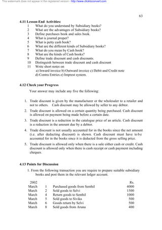 This watermark does not appear in the registered version - http://www.clicktoconvert.com

63
4.11 Lesson-End Activities:
1
What do you understand by Subsidiary books?
2
What are the advantages of Subsidiary books?
3
Define purchases book and sales book.
4
What is journal proper?
5
What is petty cash book?
6
What are the different kinds of Subsidiary books?
7
What do you mean by Cash book?
8
What are the kinds of Cash books?
9
Define trade discount and cash discounts.
10 Distinguish between trade discount and cash discount
11 Write short notes on
a) Inward invoice b) Outward invoice c) Debit and Credit note
d) Contra Entries e) Imprest system.
4.12 Check your Progress
Your answer may include any five the following:
1. Trade discount is given by the manufacturer or the wholesaler to a retailer and
not to others. Cash discount may be allowed by seller to any debtor.
2. Trade discount is allowed on a certain quantity being purchased. Cash discount
is allowed on payment being made before a certain date.
3. Trade discount is a reduction in the catalogue price of an article. Cash discount
is a reduction in the amount due by a debtor.
4. Trade discount is not usually accounted for in the books since the net amount
(i.e. after deducting discount) is shown. Cash discount must have to b e
accounted for in the books since it is deducted from the gross selling price.
5. Trade discount is allowed only when there is a sale either cash or credit. Cash
discount is allowed only when there is cash receipt or cash payment including
cheques.

4.13 Points for Discussion
1. From the following transaction you are require to prepare suitable subsidiary
books and post them in the relevant ledger account.
2002
March
March
March
March
March
March

1
2
4
5
6
8

Purchased goods from Senthil
Sold goods to Selvi
Return goods to Senthil
Sold goods to Sivika
Goods return by Selvi
Sold goods from Aruna

Rs.
4000
1500
1000
500
500
400

 