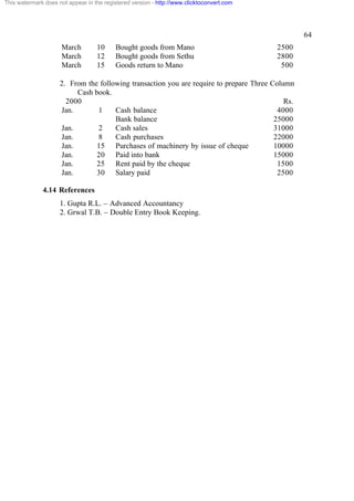 This watermark does not appear in the registered version - http://www.clicktoconvert.com

64
March
March
March

10
12
15

Bought goods from Mano
Bought goods from Sethu
Goods return to Mano

2. From the following transaction you are require to prepare Three
Cash book.
2000
Jan.
1
Cash balance
Bank balance
Jan.
2
Cash sales
Jan.
8
Cash purchases
Jan.
15 Purchases of machinery by issue of cheque
Jan.
20 Paid into bank
Jan.
25 Rent paid by the cheque
Jan.
30 Salary paid
4.14 References
1. Gupta R.L. – Advanced Accountancy
2. Grwal T.B. – Double Entry Book Keeping.

2500
2800
500
Column
Rs.
4000
25000
31000
22000
10000
15000
1500
2500

 
