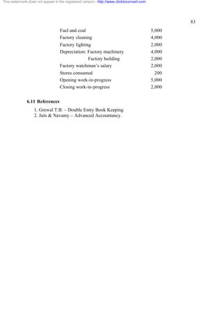 This watermark does not appear in the registered version - http://www.clicktoconvert.com

83
Fuel and coal
Factory cleaning

5,000
4,000

Factory lighting
Depreciation: Factory machinery
Factory building
Factory watchman’s salary

2,000
4,000
2,000
2,000

Stores consumed
Opening work-in-progress
Closing work-in-progress

200
5,000
2,000

6.11 References
1. Grewal T.B. – Double Entry Book Keeping
2. Jain & Navamy – Advanced Accountancy.

 
