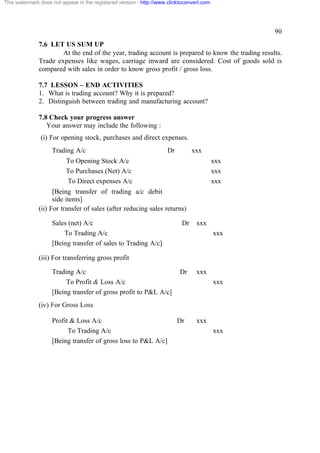 This watermark does not appear in the registered version - http://www.clicktoconvert.com

90
7.6 LET US SUM UP
At the end of the year, trading account is prepared to know the trading results.
Trade expenses like wages, carriage inward are considered. Cost of goods sold is
compared with sales in order to know gross profit / gross loss.
7.7 LESSON – END ACTIVITIES
1. What is trading account? Why it is prepared?
2. Distinguish between trading and manufacturing account?
7.8 Check your progress answer
Your answer may include the following :
(i) For opening stock, purchases and direct expenses.
Trading A/c

Dr

xxx

To Opening Stock A/c
To Purchases (Net) A/c
To Direct expenses A/c

xxx
xxx
xxx

[Being transfer of trading a/c debit
side items]
(ii) For transfer of sales (after reducing sales returns)
Sales (net) A/c
To Trading A/c
[Being transfer of sales to Trading A/c]

Dr

xxx
xxx

(iii) For transferring gross profit
Trading A/c
To Profit & Loss A/c
[Being transfer of gross profit to P&L A/c]

Dr

xxx
xxx

(iv) For Gross Loss
Profit & Loss A/c
To Trading A/c
[Being transfer of gross loss to P&L A/c]

Dr

xxx
xxx

 