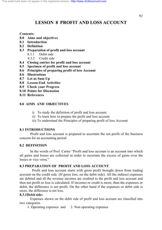 This watermark does not appear in the registered version - http://www.clicktoconvert.com

92

LESSON 8 PROFIT AND LOSS ACCOUNT
Contents:
8.0 Aims and objectives
8.1 Introduction
8.2 Definition
8.3 Preparation of profit and loss account
8.3.1 Debit side
8.3.2 Credit side
8.4 Closing entries for profit and loss account
8.5 Specimen of profit and loss account
8.6 Principles of preparing profit of loss Account
8.6 Illustrations
8.7 Let us Sum Up
8.8 Lesson-End Activities
8.9 Check your Progress
8.10 Points for Discussion
8.11 References
8.0 AIMS AND OBJECTIVES
i) To study the definition of profit and loss account.
ii) To learn how to prepare the profit and loss account.
iii) To understand the Principles of preparing profit of loss Account
8.1 INTRODUCTIONS
Profit and loss account is prepared to ascertain the net profit of the business
concern for an accounting period
8.2 DEFINITION
In the words of Prof. Carter “Profit and loss account is an account into which
all gains and losses are collected in order to ascertain the excess of gains over the
losses or vice versa.”
8.3 PREPARATION OF PROFIT AND LOSS ACCOUNT
Profit and loss account starts with gross profit brought down from trading
account on the credit side. (If gross loss, on the debit side). All the indirect expenses
are debited and all the revenue incomes are credited to the profit and loss account and
then net profit or loss is calculated. If incomes or credit is more, than the expenses or
debit, the difference is net profit. On the other hand if the expenses or debit side is
more, the difference is net loss.
8.3.1Debit side:
Expenses shown on the debit side of profit and loss account are classified into
two categories
1. Operating expenses and 2. Non operating expenses

 
