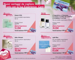 Nuovi vantaggi da cogliere
      solo con la tua experience Card

    Giorgio                                                                  D&G
      Armani      Acqua di Giò                                                          L’Imperatrice o L’Amoureux
                                                                                        o La Force o La roue de la Fortune
                  Eau de toilette vaporisateur
                                                                                        o Le Bateleur o La Lune
                  50 ml
                                                                                        Eau de toilette vaporisateur 50 ml
                  Prezzo Limoni                                                         Prezzo Limoni
                  58,19 €                                                               39,49 €
                  Offerta Experience                                                    Offerta Experience
                  51,99€                                                                34,99€
                  (Sconto Experience 6,20 €)                                            (Sconto Experience 4,50 €)



    Giorgio                                                                  Dolce
      Armani      Idole d’Armani                                             &Gabbana   Light Blue
                  Eau de parfum vaporisateur                                            Eau de toilette vaporisateur
                  30 ml                                                                 Coffret 100 ml + 25 ml

                  Prezzo Limoni                                                         Prezzo Limoni
                  43,79 €                                                               72,99 €
                  Offerta Experience                                                    Offerta Experience
                  38,99€                                                                65,69€
     della
Festa m a         (Sconto Experience 4,80 €)                                            (Sconto Experience 7,30 €)
mam
                                                                                               Offerta valida dal 18/04 al 08/05/2011
       ggio
   8 ma        Le immagini dei prodotti sono a solo scopo esemplificativo.          nei negozi con i prodotti presenti in assortimento.
 
