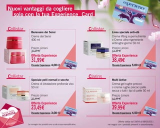 Nuovi vantaggi da cogliere
       solo con la tua experience Card

      Collistar                                                                 Collistar
                     Benessere dei Sensi                                                        Linea speciale anti-età
                     Crema dei Sensi                                                            Crema lifting supernutriente
                     400 ml                                                                     o Crema ultra-rigenerante
                                                                                                antirughe giorno 50 ml
                     Prezzo Limoni                                                              Prezzo Limoni
                     35,99 €                                                                    43,49 €
                     Offerta Experience                                                         Offerta Experience
                     31,99€                                                                     38,49€
                     (Sconto Experience 4,00 €)                                                 (Sconto Experience 5,00 €)



      Collistar                                                                 Clarins
                     Speciale pelli normali e secche                                            Multi Active
                     Crema di idratazione profonda viso                                         Crema-gel rughe precoci
                     50 ml                                                                      o crema rughe precoci pelle
                                                                                                secca o tutti i tipi di pelle 50 ml
                     Prezzo Limoni                                                              Prezzo Limoni
                     26,49 €                                                                    44,49 €
                     Offerta Experience                                                         Offerta Experience

       ella
                     23,49€                                                                     39,99€
Festa d a
       m             (Sconto Experience 3,00 €)                                                 (Sconto Experience 4,50 €)
mam
                                                                                                       Offerta valida dal 18/04 al 08/05/2011
         ggio
     8 ma         Le immagini dei prodotti sono a solo scopo esemplificativo.               nei negozi con i prodotti presenti in assortimento.
 