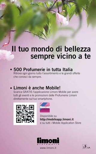 Il tuo mondo di bellezza
       sempre vicino a te
500 Profumerie in tutta Italia
Ritrova ogni giorno tutto l’assortimento e le grandi offerte
che conosci da sempre.



Limoni è anche Mobile!
Scarica GRATIS l’applicazione Limoni Mobile per avere
tutti gli eventi e le promozioni delle Profumerie Limoni
direttamente sul tuo smartphone.




                       Disponibile su
                       http://mobileapp.limoni.it
                       e su tutti i Mobile Application Store




                       www.limoni.it                           I.P.
 