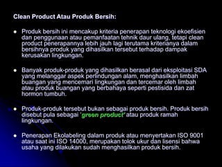Clean Product Atau Produk Bersih:
 Produk bersih ini mencakup kriteria penerapan teknologi ekoefisien
dan penggunaan atau pemanfaatan tehnik daur ulang, tetapi clean
product penerapannya lebih jauh lagi terutama kriterianya dalam
bersihnya produk yang dihasilkan tersebut terhadap dampak
kerusakan lingkungan.
 Banyak produk-produk yang dihasilkan berasal dari eksploitasi SDA
yang melanggar aspek perlindungan alam, menghasilkan limbah
buangan yang mencemari lingkungan dan tercemar oleh limbah
atau produk buangan yang berbahaya seperti pestisida dan zat
hormon tumbuh.
 Produk-produk tersebut bukan sebagai produk bersih. Produk bersih
disebut pula sebagai ‘green product’ atau produk ramah
lingkungan.
 Penerapan Ekolabeling dalam produk atau menyertakan ISO 9001
atau saat ini ISO 14000, merupakan tolok ukur dan lisensi bahwa
usaha yang dilakukan sudah menghasilkan produk bersih.
 