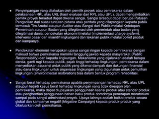 Penyimpangan yang dilakukan oleh pemilik proyek atau pemrakarsa dalam
pelaksanaan RKL atau UKL (hasil evaluasi dari RPL atau UPL), dapat mengakibatkan
pemilik proyek tersebut dapat dikenai sangsi. Sangsi tersebut dapat berupa Putusan
Pengadilan dari suatu tuntutan pidana atau perdata yang dilayangkan kepada publik
termasuk Tim Amdal ataupun Auditor atau Sangsi dari Publik melalui Ketetapan
Pemerintah ataupun Badan yang dilegitimasi oleh pemerintah atau badan yang
dilegitimasi dunia, pendekatan ekonomi (melalui (implementasi charge system),
intervensi pasar dan insentif lingkungan) dan tekanan publik melalui boikot produk
dan kampanye.
 Pendekatan ekonomi merupakan upaya sangsi ringan kepada pemrakarsa dengan
maksud bahwa pemrakarsa memiliki tanggung jawab kepada masyarakat (Public
Responsibility) dan kepada lingkungan. Mekanisme yang dijalankan adalah berupa
denda, ganti rugi kepada publik, pajak tinggi terhadap lingkungan, pemrakarsa dalam
menyediakan asuransi untuk publik yang dikenai dampak dan dukungan finansial
atau dana lingkungan untuk organisasi lingkungan yang digunakan untuk pemulihan
lingkungan (environmental restoration) bisa dalam bentuk program rehabilitasi.
 Sangsi berat terhadap pemrakarsa apabila penyimpangan terhadap RKL atau UPL
ataupun terjadi kasus berat terhadap lingkungan yang tidak direspon oleh
pemrakarsa, maka dapat diupayakan penggunaan lisensi produk atau standar produk
atau penghentian penggunaan bahan baku produk contohnya penerapan moratorium
sampai pada sangsi administasi proyek. Upaya lainnya adalah boikot produk secara
global dan kampanye negatif (Negative Campaign) kepada produk-produk yang
dikeluarkan oleh pemrakarsa.
 