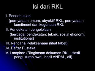 Isi dari RKL
I. Pendahuluan
(pernyataan umum, obyektif RKL, pernyataan
komitment dan kegunaan RKL
II. Pendekatan pengelolaan
(berbagai pendekatan: teknik, sosial ekonomi,
institutional)
III. Rencana Pelaksanaan (lihat tabel)
IV. Daftar Pustaka
V. Lampiran (Ringkasan dokumen RKL, Hasil
pengukuran awal, hasil ANDAL, dll)
 