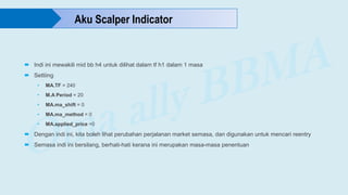  Indi ini mewakili mid bb h4 untuk dilihat dalam tf h1 dalam 1 masa
 Settiing
• MA.TF = 240
• M.A Period = 20
• MA.ma_shift = 0
• MA.ma_method = 0
• MA.applied_price =0
 Dengan indi ini, kita boleh lihat perubahan perjalanan market semasa, dan digunakan untuk mencari reentry
 Semasa indi ini bersilang, berhati-hati kerana ini merupakan masa-masa penentuan
Aku Scalper Indicator
 