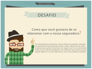 BATLLE OF CONCEPTS
DESAFIO
Como que você gostaria de se
relacionar com a nossa seguradora?
Fui contratado para aproximar nossos clientes da empresa, trazendo
um atendimento personalizado, direto e eficaz. Afinal não são todas
as pessoas que gostam de acionar seu seguro e por isso nossa missão
é fazer nossos clientes desligarem seus telefones mais calmos do que
quando ligaram. E o mais importante, com o seu problema resolvido.
 