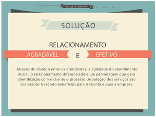 BATLLE OF CONCEPTS
RELACIONAMENTO
E
SOLUÇÃO
AGRADÁVEL EFETIVO
Através do dialogo entre os atendentes, a agilidade do atendimento
inicial, o relacionamento diferenciado e um personagem que gera
identificação com o cliente o processo de solução dos serviços são
acelerados trazendo benefícios para o cliente e para a empresa.
 