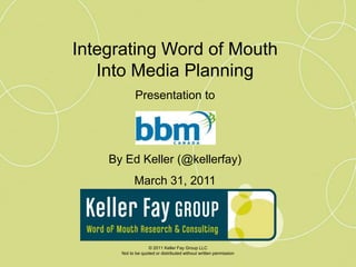 Integrating Word of Mouth  Into Media Planning Presentation to By Ed Keller (@kellerfay) March 31, 2011 © 2011 Keller Fay Group LLC Not to be quoted or distributed without written permission 
