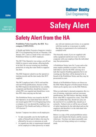 SSRA



   SAF/11/013
18 March 2011 - B
                                                                     Safety Alert
                    Safety Alert from the HA
                    Prohibition Notice issued by the HSE To a                any relevant statutory provisions, to co-operate
                    company EMPLOYEE.                                        with him insofar as is necessary to enable
                                                                             that duty or requirement to be conformed or
                    A Health and Safety Executive Inspector visited a        complied with.
                    DCT Civil Engineering Ltd site on Thursday 13th
                    January 2011, and as a result of his visit issued a   This basically means if you are supplied with
                    Prohibition Notice to a DCT employee.                 safety equipment and do not wear it or fail to
                                                                          cooperate with your employer then the individual
                    The DCT Site Operative was using a cut-off saw        may face prosecution.
                    (Stihl) to remove some tarmac, allowing kerbs
                    to be laid. He was not wearing any breathing          A Prohibition Notice lasts for 5 years and as the
                    protection or using the water bottle to suppress      name implies prohibits an action, if the same
                    any dust.                                             individual is seen by the HSE carrying out a
                                                                          task that requires breathing apparatus but is not
                    The HSE Inspector asked to see the operatives         wearing any then they will be deemed to be in
                    training records and the dust masks that DCT          breach of the Prohibition Notice and they may be
                    supplied.                                             prosecuted in court.

                    The DCT employee had a CSCS card and the              Details of all Prohibition Notices are shown on
                    relevant NVQ qualifications, because of this          the HSE Public Register of Enforcement Notices
                    the HSE Inspector decided that he was suitably        which can be openly seen via the HSE Website.
                    competent and therefore should have known
                    which PPE was required and should have worn           When an individual is deemed competent, this is a
                    this PPE when carrying out the task.                  mix of training, experience and any necessary
                                                                          qualifications, the HSE believe that they should
                    The Prohibition Notice was issued to the DCT          know what PPE is required for a task, if the PPE
                    Site Operative on an individual basis and was         is not available then they should not carry out
                    not issued against DCT Civil Engineering Ltd as       the task but if it is available they should use it
                    a company as it was deemed the employee was           correctly. Failure to do so will be see as breach
                    in breach of The Health and Safety at Work Act        of safety legislation by the individual and not the
                    1974 Section 7.                                       employer and therefore it is the individual who
                                                                          will face prosecution.
                    Section 7 imposes two duties on all employees:
                                                                          Below is a copy of the actual prohibition notice
                    • To take reasonable care for the health and          issued, and it details the breach, and the reasons
                      safety of himself and of others who may be          which are:- You have not taken reasonable care
                      affected by his acts or omissions at work.          if you have not being cutting wet or wearing a
                    • As regards any duty or requirement imposed          mask.
                      on his employer or other person by or under
 